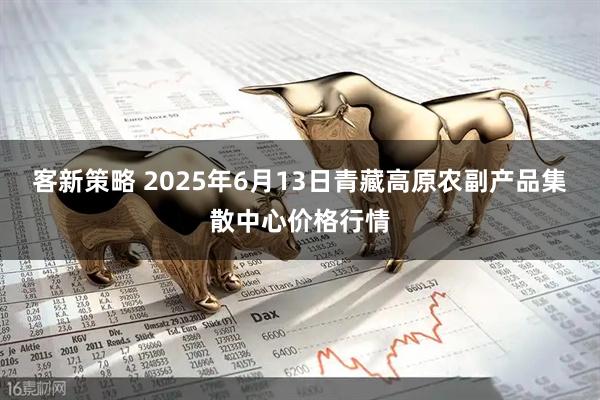 客新策略 2025年6月13日青藏高原农副产品集散中心价格行情