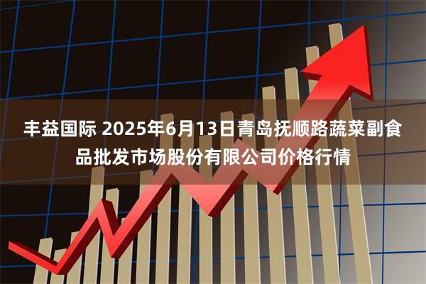 丰益国际 2025年6月13日青岛抚顺路蔬菜副食品批发市场股份有限公司价格行情