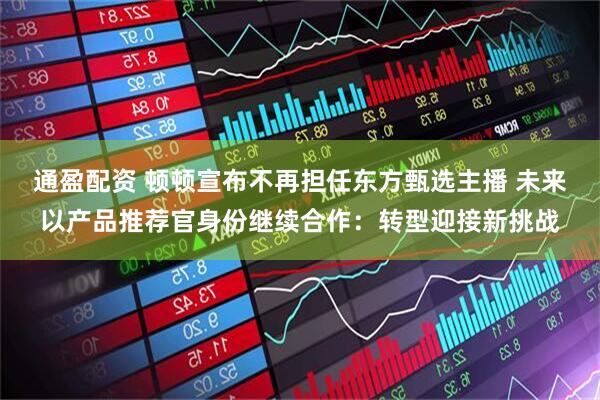 通盈配资 顿顿宣布不再担任东方甄选主播 未来以产品推荐官身份继续合作：转型迎接新挑战