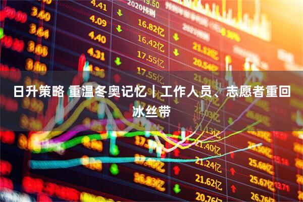 日升策略 重温冬奥记忆｜工作人员、志愿者重回冰丝带