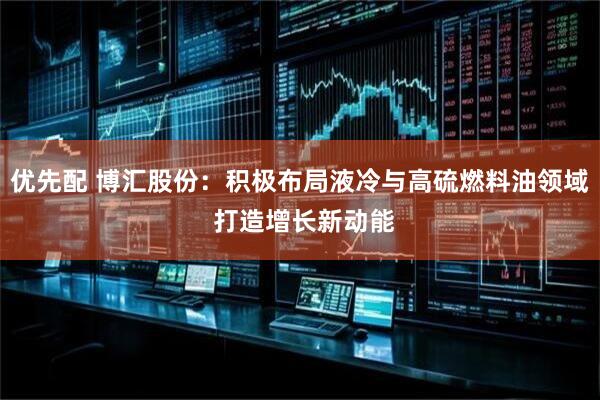 优先配 博汇股份：积极布局液冷与高硫燃料油领域 打造增长新动能