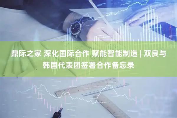 鼎际之家 深化国际合作 赋能智能制造 | 双良与韩国代表团签署合作备忘录