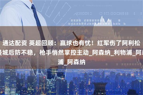 通达配资 英超回顾：赢球也有忧！红军伤了阿利松，曼城后防不稳，枪手悄然掌控主动_阿森纳_利物浦_阿森纳