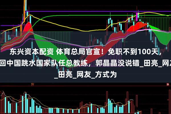东兴资本配资 体育总局官宣！免职不到100天，周继红重回中国跳水国家队任总教练，郭晶晶没说错_田亮_网友_方式为
