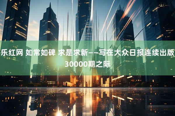 乐红网 如常如碑 求是求新——写在大众日报连续出版30000期之际