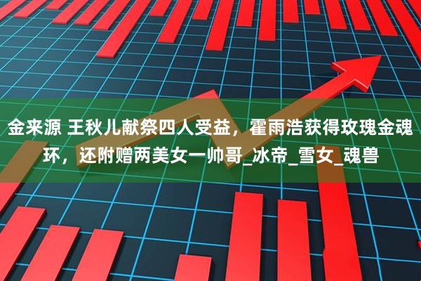 金来源 王秋儿献祭四人受益，霍雨浩获得玫瑰金魂环，还附赠两美女一帅哥_冰帝_雪女_魂兽