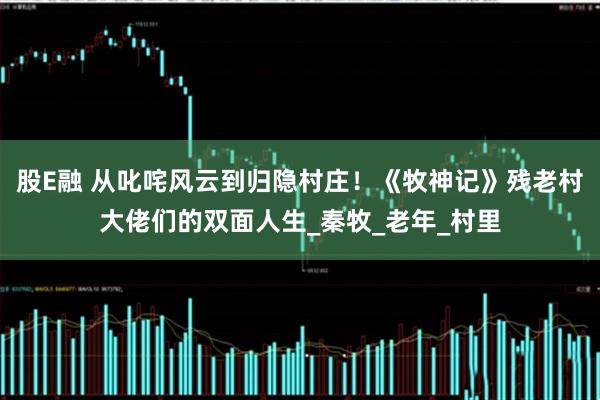股E融 从叱咤风云到归隐村庄！《牧神记》残老村大佬们的双面人生_秦牧_老年_村里