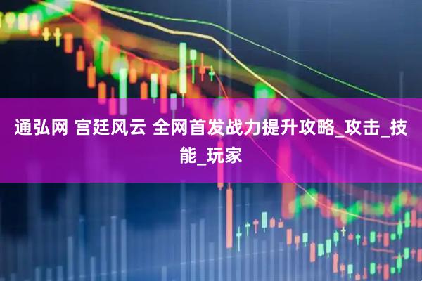 通弘网 宫廷风云 全网首发战力提升攻略_攻击_技能_玩家