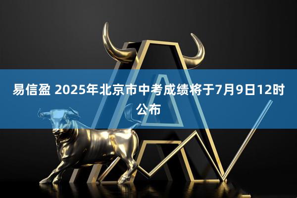 易信盈 2025年北京市中考成绩将于7月9日12时公布