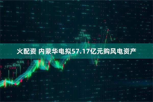 火配资 内蒙华电拟57.17亿元购风电资产