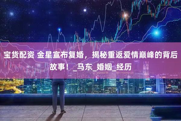 宝货配资 金星宣布复婚，揭秘重返爱情巅峰的背后故事！_马东_婚姻_经历