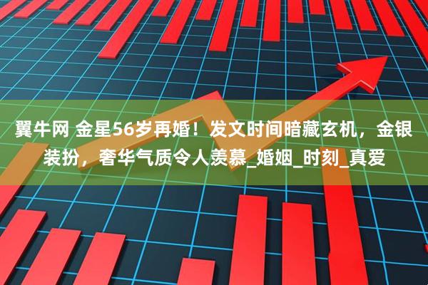 翼牛网 金星56岁再婚！发文时间暗藏玄机，金银装扮，奢华气质令人羡慕_婚姻_时刻_真爱