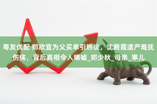 粤友优配 郑欣宜为父买单引热议，沈殿霞遗产难抚伤痛，背后真相令人唏嘘_郑少秋_母亲_事儿