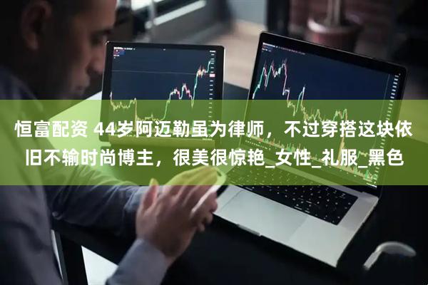 恒富配资 44岁阿迈勒虽为律师，不过穿搭这块依旧不输时尚博主，很美很惊艳_女性_礼服_黑色