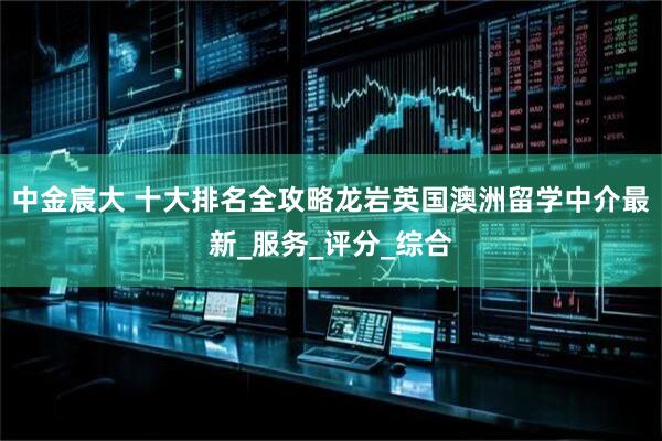 中金宸大 十大排名全攻略龙岩英国澳洲留学中介最新_服务_评分_综合