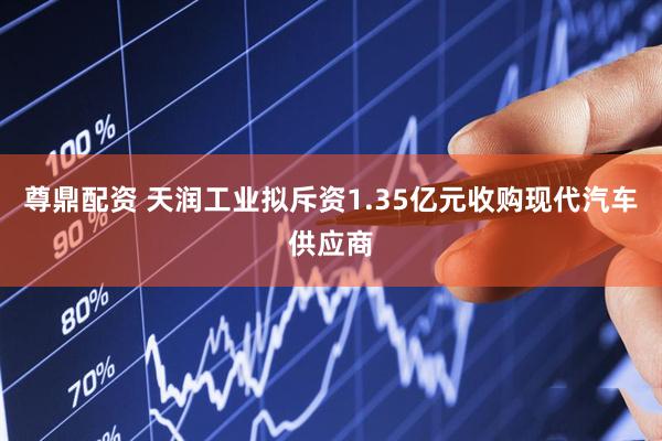 尊鼎配资 天润工业拟斥资1.35亿元收购现代汽车供应商
