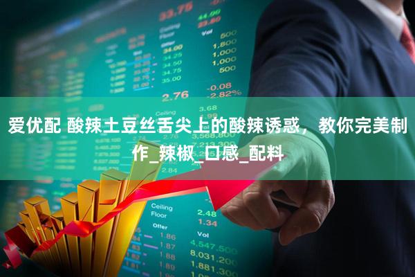 爱优配 酸辣土豆丝舌尖上的酸辣诱惑，教你完美制作_辣椒_口感_配料