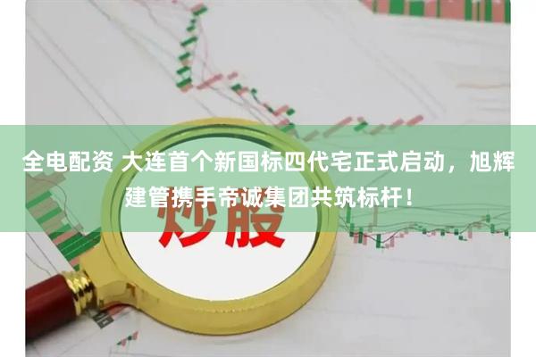 全电配资 大连首个新国标四代宅正式启动，旭辉建管携手帝诚集团共筑标杆！