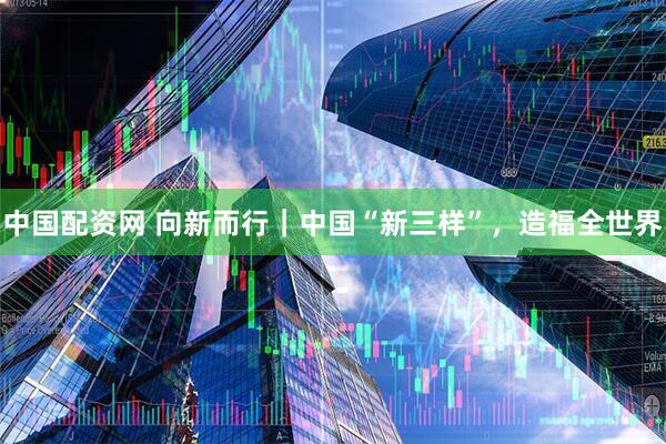 中国配资网 向新而行｜中国“新三样”，造福全世界