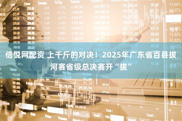 倍悦网配资 上千斤的对决！2025年广东省百县拔河赛省级总决赛开“拔”