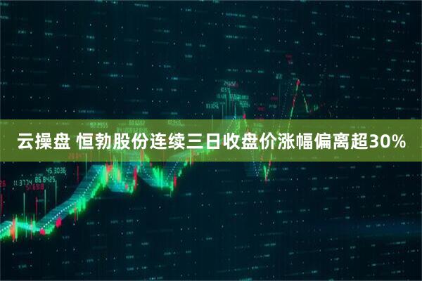 云操盘 恒勃股份连续三日收盘价涨幅偏离超30%