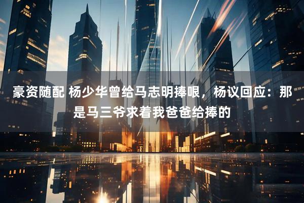 豪资随配 杨少华曾给马志明捧哏，杨议回应：那是马三爷求着我爸爸给捧的