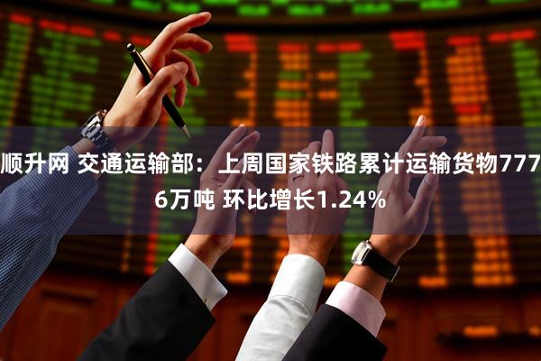 顺升网 交通运输部：上周国家铁路累计运输货物7776万吨 环比增长1.24%