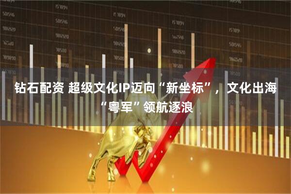 钻石配资 超级文化IP迈向“新坐标”，文化出海“粤军”领航逐浪
