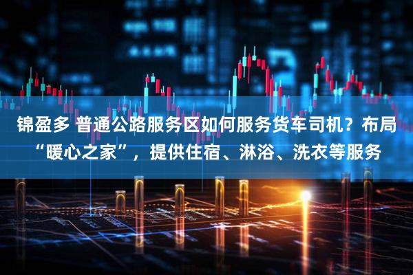 锦盈多 普通公路服务区如何服务货车司机？布局“暖心之家”，提供住宿、淋浴、洗衣等服务