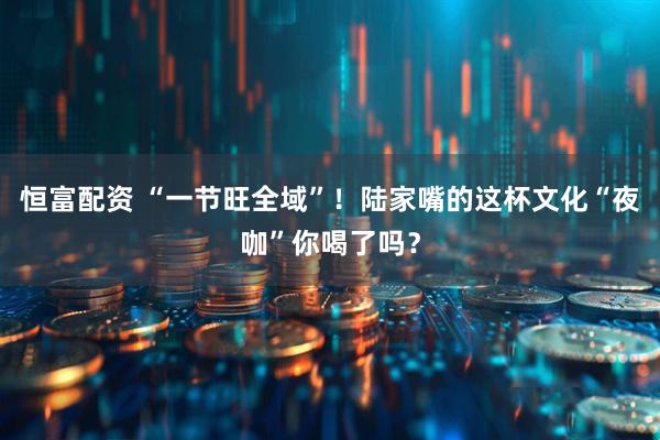 恒富配资 “一节旺全域”！陆家嘴的这杯文化“夜咖”你喝了吗？