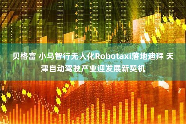 贝格富 小马智行无人化Robotaxi落地迪拜 天津自动驾驶产业迎发展新契机