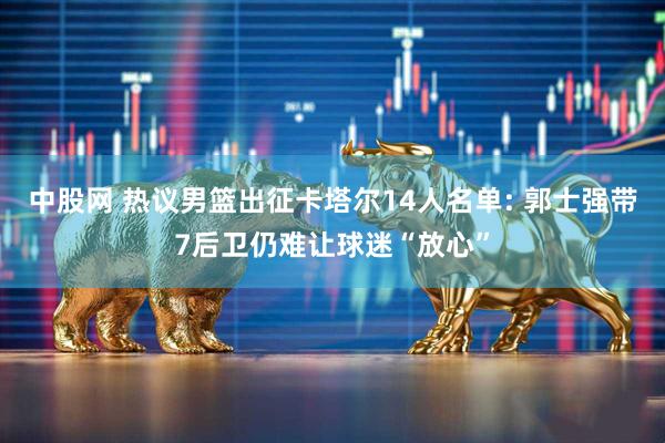 中股网 热议男篮出征卡塔尔14人名单: 郭士强带7后卫仍难让球迷“放心”